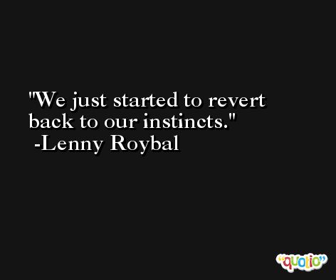 We just started to revert back to our instincts. -Lenny Roybal