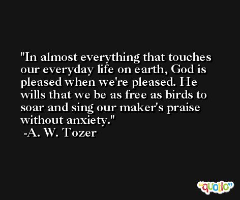 In almost everything that touches our everyday life on earth, God is pleased when we're pleased. He wills that we be as free as birds to soar and sing our maker's praise without anxiety. -A. W. Tozer