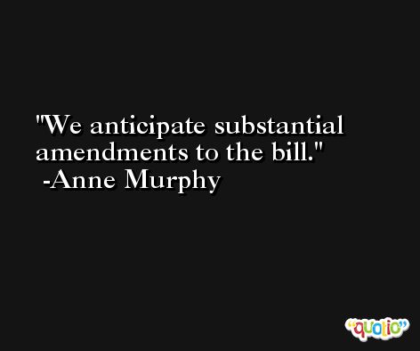 We anticipate substantial amendments to the bill. -Anne Murphy