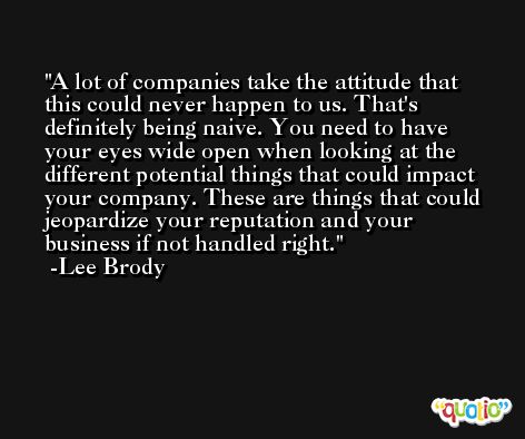 A lot of companies take the attitude that this could never happen to us. That's definitely being naive. You need to have your eyes wide open when looking at the different potential things that could impact your company. These are things that could jeopardize your reputation and your business if not handled right. -Lee Brody