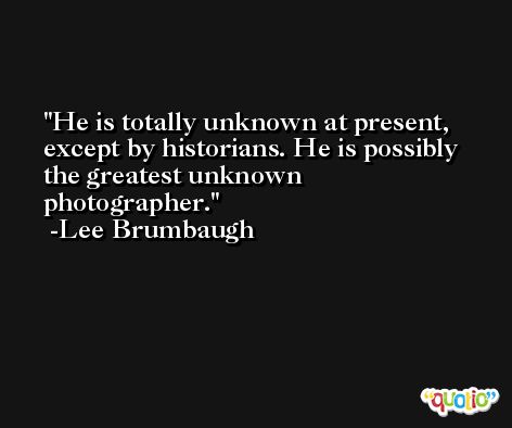 He is totally unknown at present, except by historians. He is possibly the greatest unknown photographer. -Lee Brumbaugh