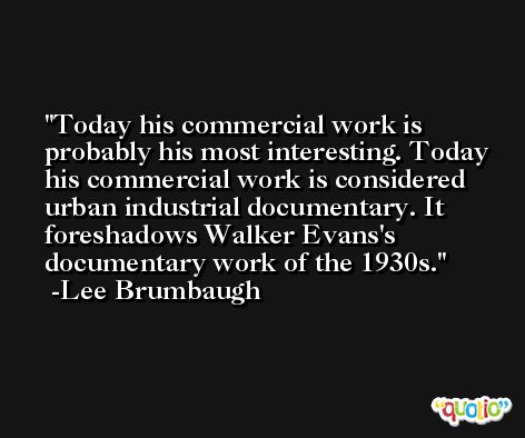 Today his commercial work is probably his most interesting. Today his commercial work is considered urban industrial documentary. It foreshadows Walker Evans's documentary work of the 1930s. -Lee Brumbaugh