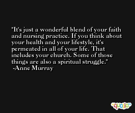 It's just a wonderful blend of your faith and nursing practice. If you think about your health and your lifestyle, it's permeated in all of your life. That includes your church. Some of those things are also a spiritual struggle. -Anne Murray
