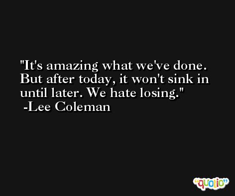 It's amazing what we've done. But after today, it won't sink in until later. We hate losing. -Lee Coleman