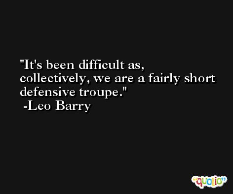 It's been difficult as, collectively, we are a fairly short defensive troupe. -Leo Barry