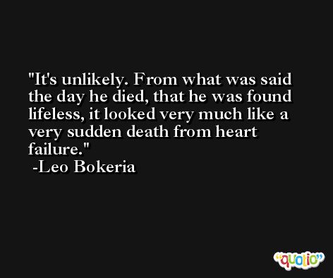 It's unlikely. From what was said the day he died, that he was found lifeless, it looked very much like a very sudden death from heart failure. -Leo Bokeria