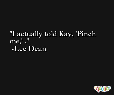 I actually told Kay, 'Pinch me,' . -Lee Dean