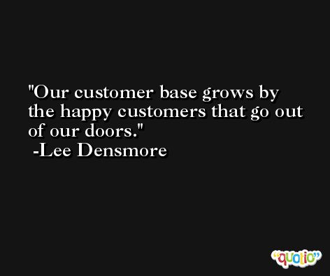 Our customer base grows by the happy customers that go out of our doors. -Lee Densmore