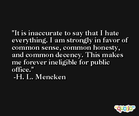 It is inaccurate to say that I hate everything. I am strongly in favor of common sense, common honesty, and common decency. This makes me forever ineligible for public office. -H. L. Mencken
