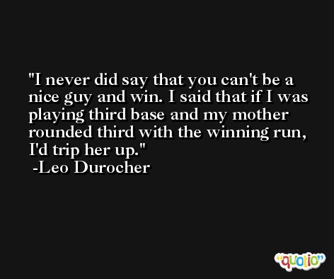I never did say that you can't be a nice guy and win. I said that if I was playing third base and my mother rounded third with the winning run, I'd trip her up. -Leo Durocher