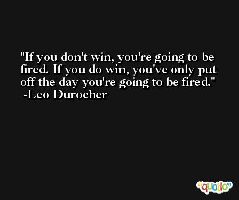 If you don't win, you're going to be fired. If you do win, you've only put off the day you're going to be fired. -Leo Durocher