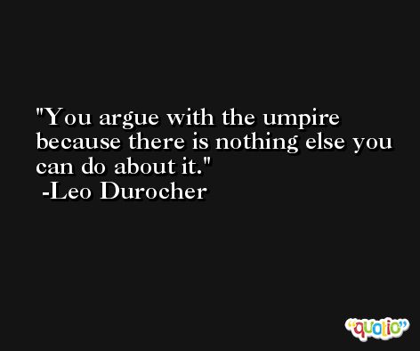 You argue with the umpire because there is nothing else you can do about it. -Leo Durocher