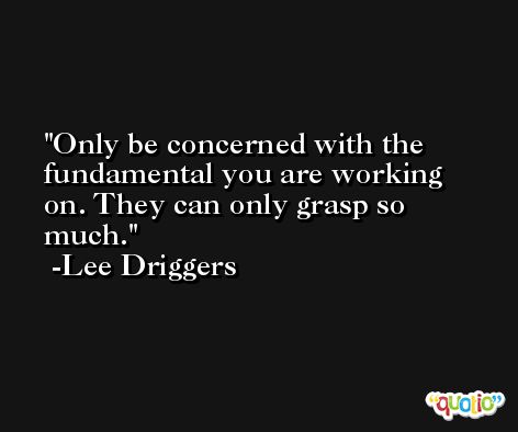 Only be concerned with the fundamental you are working on. They can only grasp so much. -Lee Driggers