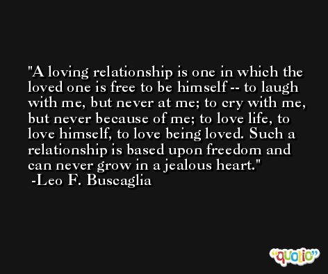 A loving relationship is one in which the loved one is free to be himself -- to laugh with me, but never at me; to cry with me, but never because of me; to love life, to love himself, to love being loved. Such a relationship is based upon freedom and can never grow in a jealous heart. -Leo F. Buscaglia