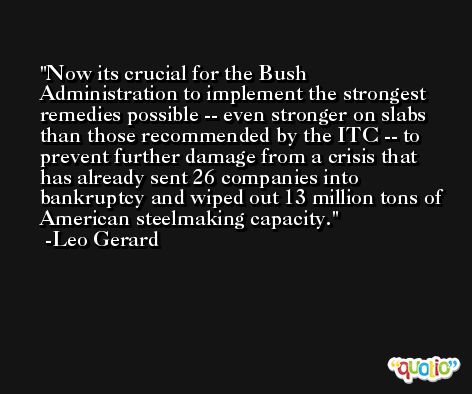 Now its crucial for the Bush Administration to implement the strongest remedies possible -- even stronger on slabs than those recommended by the ITC -- to prevent further damage from a crisis that has already sent 26 companies into bankruptcy and wiped out 13 million tons of American steelmaking capacity. -Leo Gerard