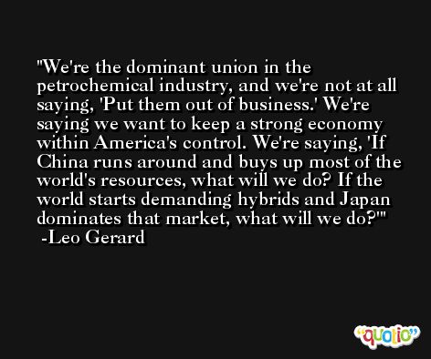 We're the dominant union in the petrochemical industry, and we're not at all saying, 'Put them out of business.' We're saying we want to keep a strong economy within America's control. We're saying, 'If China runs around and buys up most of the world's resources, what will we do? If the world starts demanding hybrids and Japan dominates that market, what will we do?' -Leo Gerard