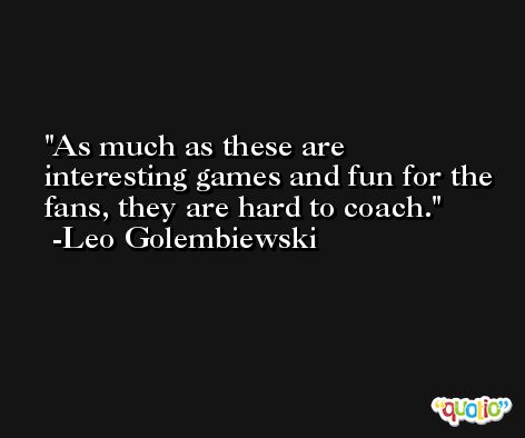As much as these are interesting games and fun for the fans, they are hard to coach. -Leo Golembiewski