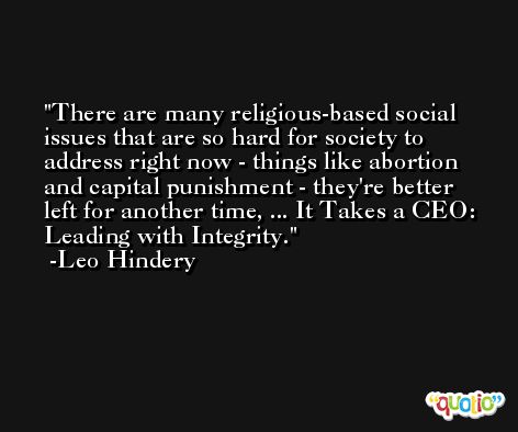 There are many religious-based social issues that are so hard for society to address right now - things like abortion and capital punishment - they're better left for another time, ... It Takes a CEO: Leading with Integrity. -Leo Hindery