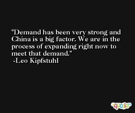 Demand has been very strong and China is a big factor. We are in the process of expanding right now to meet that demand. -Leo Kipfstuhl