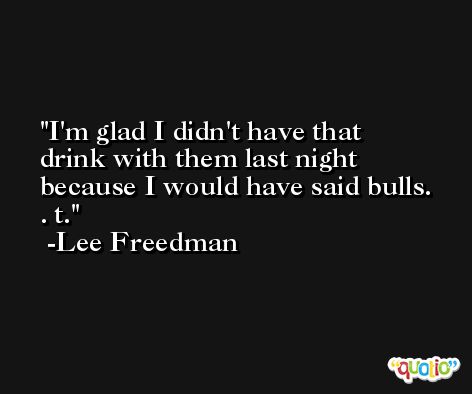 I'm glad I didn't have that drink with them last night because I would have said bulls. . t. -Lee Freedman