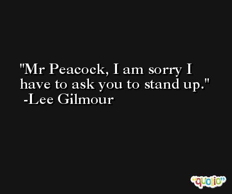 Mr Peacock, I am sorry I have to ask you to stand up. -Lee Gilmour