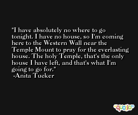 I have absolutely no where to go tonight. I have no house, so I'm coming here to the Western Wall near the Temple Mount to pray for the everlasting house. The holy Temple, that's the only house I have left, and that's what I'm going to go for. -Anita Tucker