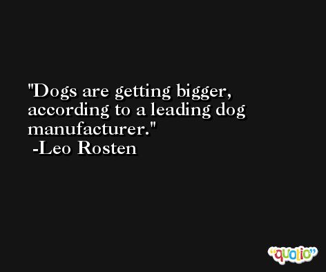 Dogs are getting bigger, according to a leading dog manufacturer. -Leo Rosten