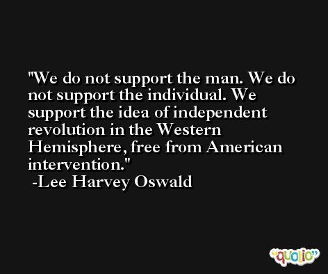 We do not support the man. We do not support the individual. We support the idea of independent revolution in the Western Hemisphere, free from American intervention. -Lee Harvey Oswald