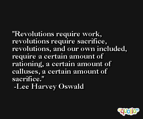 Revolutions require work, revolutions require sacrifice, revolutions, and our own included, require a certain amount of rationing, a certain amount of calluses, a certain amount of sacrifice. -Lee Harvey Oswald