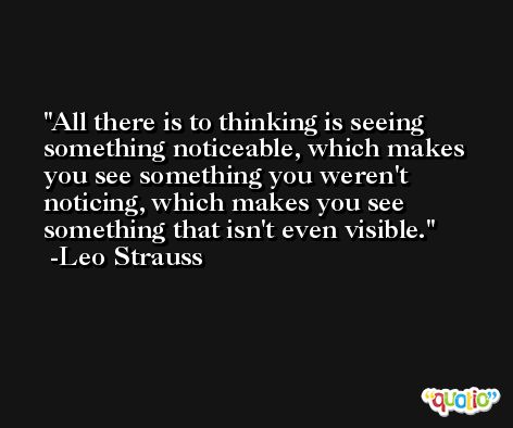 All there is to thinking is seeing something noticeable, which makes you see something you weren't noticing, which makes you see something that isn't even visible. -Leo Strauss