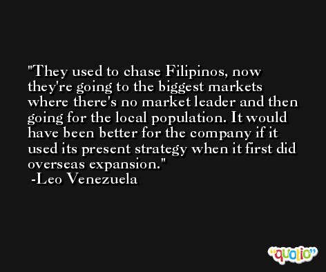 They used to chase Filipinos, now they're going to the biggest markets where there's no market leader and then going for the local population. It would have been better for the company if it used its present strategy when it first did overseas expansion. -Leo Venezuela