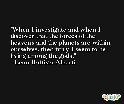 When I investigate and when I discover that the forces of the heavens and the planets are within ourselves, then truly I seem to be living among the gods. -Leon Battista Alberti