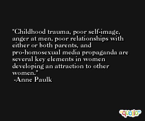 Childhood trauma, poor self-image, anger at men, poor relationships with either or both parents, and pro-homosexual media propaganda are several key elements in women developing an attraction to other women. -Anne Paulk