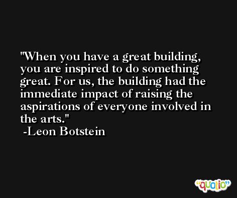 When you have a great building, you are inspired to do something great. For us, the building had the immediate impact of raising the aspirations of everyone involved in the arts. -Leon Botstein