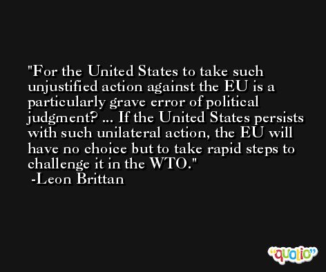 For the United States to take such unjustified action against the EU is a particularly grave error of political judgment? ... If the United States persists with such unilateral action, the EU will have no choice but to take rapid steps to challenge it in the WTO. -Leon Brittan