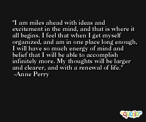 I am miles ahead with ideas and excitement in the mind, and that is where it all begins. I feel that when I get myself organized, and am in one place long enough, I will have so much energy of mind and belief that I will be able to accomplish infinitely more. My thoughts will be larger and clearer, and with a renewal of life. -Anne Perry