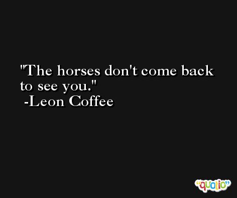 The horses don't come back to see you. -Leon Coffee