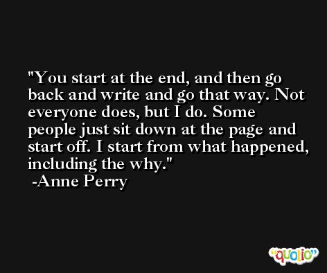 You start at the end, and then go back and write and go that way. Not everyone does, but I do. Some people just sit down at the page and start off. I start from what happened, including the why. -Anne Perry