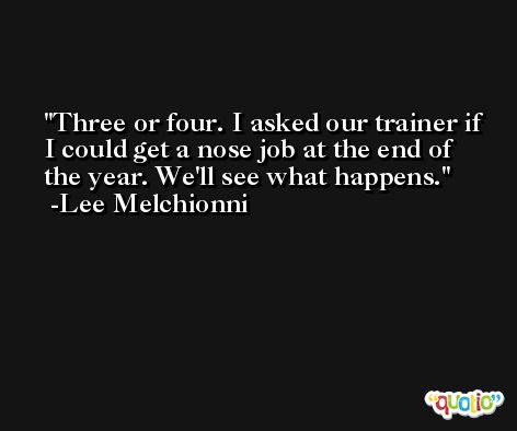 Three or four. I asked our trainer if I could get a nose job at the end of the year. We'll see what happens. -Lee Melchionni