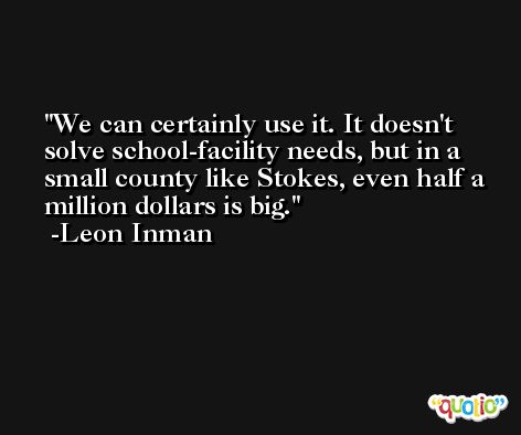 We can certainly use it. It doesn't solve school-facility needs, but in a small county like Stokes, even half a million dollars is big. -Leon Inman