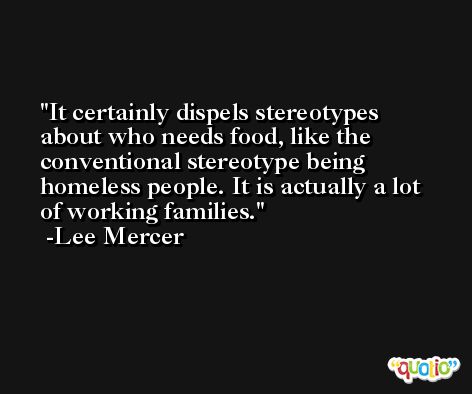 It certainly dispels stereotypes about who needs food, like the conventional stereotype being homeless people. It is actually a lot of working families. -Lee Mercer