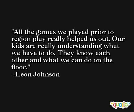 All the games we played prior to region play really helped us out. Our kids are really understanding what we have to do. They know each other and what we can do on the floor. -Leon Johnson
