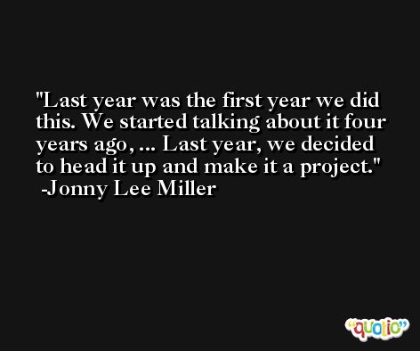 Last year was the first year we did this. We started talking about it four years ago, ... Last year, we decided to head it up and make it a project. -Jonny Lee Miller
