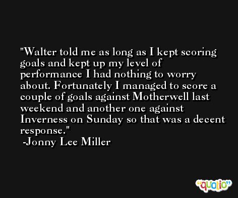 Walter told me as long as I kept scoring goals and kept up my level of performance I had nothing to worry about. Fortunately I managed to score a couple of goals against Motherwell last weekend and another one against Inverness on Sunday so that was a decent response. -Jonny Lee Miller