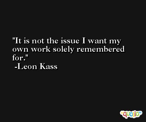 It is not the issue I want my own work solely remembered for. -Leon Kass
