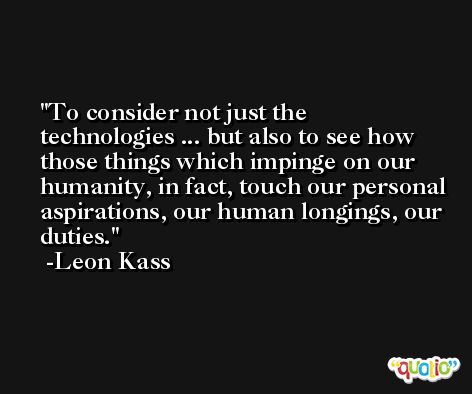 To consider not just the technologies ... but also to see how those things which impinge on our humanity, in fact, touch our personal aspirations, our human longings, our duties. -Leon Kass