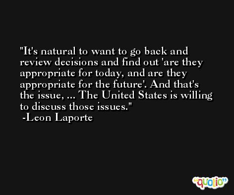 It's natural to want to go back and review decisions and find out 'are they appropriate for today, and are they appropriate for the future'. And that's the issue, ... The United States is willing to discuss those issues. -Leon Laporte