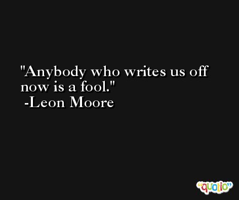 Anybody who writes us off now is a fool. -Leon Moore