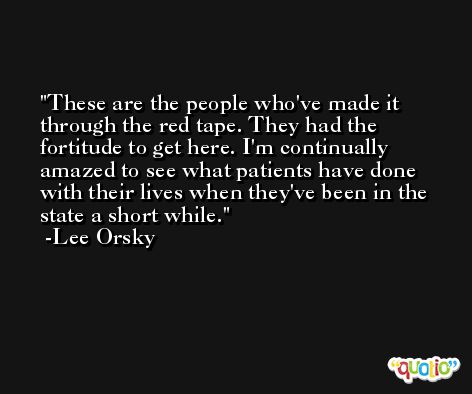 These are the people who've made it through the red tape. They had the fortitude to get here. I'm continually amazed to see what patients have done with their lives when they've been in the state a short while. -Lee Orsky