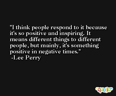 I think people respond to it because it's so positive and inspiring. It means different things to different people, but mainly, it's something positive in negative times. -Lee Perry